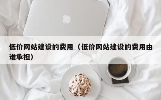 低价网站建设的费用（低价网站建设的费用由谁承担）