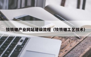 钕铁硼产业网站建设流程（钕铁硼工艺技术）