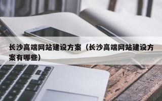 长沙高端网站建设方案（长沙高端网站建设方案有哪些）