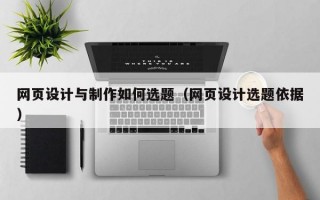 网页设计与制作如何选题（网页设计选题依据）